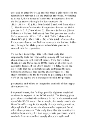 cess and an effective Make process plays a critical role in the
relationship between Plan and Deliver processes. According
to Table 5, the indirect influence that Plan process has on
the Make process through the Source process is
.392 · .493 = .193 (.392 from Model 2 and .493 from Model
3). The direct influence that Plan process has on the Make
process is .212 (from Model 3). The total influence (direct
influence + indirect influence) that Plan process has on the
Make process is .193 + .212 = .405. Table 5 shows that
about 34% (1 ) .334 ⁄ .504 = .34) of the total influence that
Plan process has on the Deliver process is the indirect influ-
ence through the Make process when Make process is
entered into the regression.
To our best knowledge, this is the first study that
empirically tests the relationships among all four supply
chain processes in the SCOR model. Very few studies
(Lockamy and McCormack 2004; Huang et al. 2005) con-
ceptually discussed the SCOR model. To date, this is the
only study that has comprehensively addressed the rela-
tionships among all four supply chain processes. This
study contributes to the literature by providing a holistic
view of the supply chain management from the process
perspective and offers an integrative analysis of the supply
chain processes.
For practitioners, the findings provide rigorous empirical
evidence in support of the SCOR model. The finding gives
practitioners statistical confidence in the implementation and
use of the SCOR model. For example, this study reveals the
firms’ insufficiency in the supply chain planning practices,
although the Plan process is shown to be important for all
other three processes. This study identifies the quantitative
relationships among the four supply chain processes, which
can help firms assess their supply chain strengths and
 