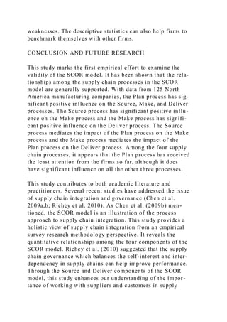 weaknesses. The descriptive statistics can also help firms to
benchmark themselves with other firms.
CONCLUSION AND FUTURE RESEARCH
This study marks the first empirical effort to examine the
validity of the SCOR model. It has been shown that the rela-
tionships among the supply chain processes in the SCOR
model are generally supported. With data from 125 North
America manufacturing companies, the Plan process has sig-
nificant positive influence on the Source, Make, and Deliver
processes. The Source process has significant positive influ-
ence on the Make process and the Make process has signifi-
cant positive influence on the Deliver process. The Source
process mediates the impact of the Plan process on the Make
process and the Make process mediates the impact of the
Plan process on the Deliver process. Among the four supply
chain processes, it appears that the Plan process has received
the least attention from the firms so far, although it does
have significant influence on all the other three processes.
This study contributes to both academic literature and
practitioners. Several recent studies have addressed the issue
of supply chain integration and governance (Chen et al.
2009a,b; Richey et al. 2010). As Chen et al. (2009b) men-
tioned, the SCOR model is an illustration of the process
approach to supply chain integration. This study provides a
holistic view of supply chain integration from an empirical
survey research methodology perspective. It reveals the
quantitative relationships among the four components of the
SCOR model. Richey et al. (2010) suggested that the supply
chain governance which balances the self-interest and inter-
dependency in supply chains can help improve performance.
Through the Source and Deliver components of the SCOR
model, this study enhances our understanding of the impor-
tance of working with suppliers and customers in supply
 