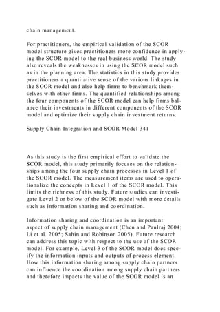 chain management.
For practitioners, the empirical validation of the SCOR
model structure gives practitioners more confidence in apply-
ing the SCOR model to the real business world. The study
also reveals the weaknesses in using the SCOR model such
as in the planning area. The statistics in this study provides
practitioners a quantitative sense of the various linkages in
the SCOR model and also help firms to benchmark them-
selves with other firms. The quantified relationships among
the four components of the SCOR model can help firms bal-
ance their investments in different components of the SCOR
model and optimize their supply chain investment returns.
Supply Chain Integration and SCOR Model 341
As this study is the first empirical effort to validate the
SCOR model, this study primarily focuses on the relation-
ships among the four supply chain processes in Level 1 of
the SCOR model. The measurement items are used to opera-
tionalize the concepts in Level 1 of the SCOR model. This
limits the richness of this study. Future studies can investi-
gate Level 2 or below of the SCOR model with more details
such as information sharing and coordination.
Information sharing and coordination is an important
aspect of supply chain management (Chen and Paulraj 2004;
Li et al. 2005; Sahin and Robinson 2005). Future research
can address this topic with respect to the use of the SCOR
model. For example, Level 3 of the SCOR model does spec-
ify the information inputs and outputs of process element.
How this information sharing among supply chain partners
can influence the coordination among supply chain partners
and therefore impacts the value of the SCOR model is an
 
