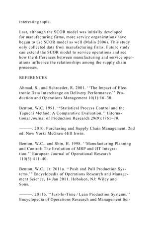 interesting topic.
Last, although the SCOR model was initially developed
for manufacturing firms, more service organizations have
begun to use SCOR model as well (Malin 2006). This study
only collected data from manufacturing firms. Future study
can extend the SCOR model to service operations and see
how the differences between manufacturing and service oper-
ations influence the relationships among the supply chain
processes.
REFERENCES
Ahmad, S., and Schroeder, R. 2001. ‘‘The Impact of Elec-
tronic Data Interchange on Delivery Performance.’’ Pro-
duction and Operations Management 10(1):16–30.
Benton, W.C. 1991. ‘‘Statistical Process Control and the
Taguchi Method: A Comparative Evaluation.’’ Interna-
tional Journal of Production Research 29(9):1761–70.
———. 2010. Purchasing and Supply Chain Management. 2nd
ed. New York: McGraw-Hill Irwin.
Benton, W.C., and Shin, H. 1998. ‘‘Manufacturing Planning
and Control: The Evolution of MRP and JIT Integra-
tion.’’ European Journal of Operational Research
110(3):411–40.
Benton, W.C., Jr. 2011a. ‘‘Push and Pull Production Sys-
tems.’’ Encyclopedia of Operations Research and Manage-
ment Science, 14 Jan 2011. Hoboken, NJ: Wiley and
Sons.
———. 2011b. ‘‘Just-In-Time ⁄ Lean Production Systems.’’
Encyclopedia of Operations Research and Management Sci-
 