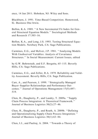 ence, 14 Jan 2011. Hoboken, NJ: Wiley and Sons.
Blackburn, J. 1991. Time-Based Competition. Homewood,
IL: Business One Irwin.
Bollen, K.A. 1989. ‘‘A New Incremental Fit Index for Gen-
eral Structural Equation Models.’’ Sociological Methods
and Research 17:303–16.
Bollen, K.A., and Long, J.S. 1993. Testing Structural Equa-
tion Models. Newbury Park, CA: Sage Publications.
Carmines, E.G., and McIver, J.P. 1981. ‘‘Analyzing Models
With Unobserved Variables: Analysis of Covariance
Structures.’’ In Social Measurement: Current Issues, edited
by G.W. Bohrnstedt, and E.F. Borgatta, 65–115. Beverly
Hills, CA: Sage Publications.
Carmines, E.G., and Zeller, R.A. 1979. Reliability and Valid-
ity Assessment. Beverly Hills, CA: Sage Publication.
Carr, A., and Pearson, J. 1999. ‘‘Strategically Managed
Buyer–Supplier Relationships and Performance Out-
comes.’’ Journal of Operations Management 17(5):497–
519.
Chen, H., Daugherty, P., and Landry, T. 2009a. ‘‘Supply
Chain Process Integration: A Theoretical Framework.’’
Journal of Business Logistics 30(2):27–46.
Chen, H., Daugherty, P., and Roath, A. 2009b. ‘‘Defining
and Operationalizing Supply Chain Process Integration.’’
Journal of Business Logistics 30(1):63–84.
Chen, I.J., and Paulraj, A. 2004. ‘‘Towards a Theory of
 