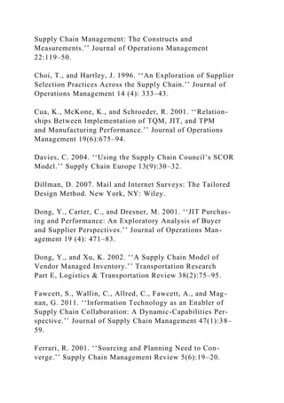 Supply Chain Management: The Constructs and
Measurements.’’ Journal of Operations Management
22:119–50.
Choi, T., and Hartley, J. 1996. ‘‘An Exploration of Supplier
Selection Practices Across the Supply Chain.’’ Journal of
Operations Management 14 (4): 333–43.
Cua, K., McKone, K., and Schroeder, R. 2001. ‘‘Relation-
ships Between Implementation of TQM, JIT, and TPM
and Manufacturing Performance.’’ Journal of Operations
Management 19(6):675–94.
Davies, C. 2004. ‘‘Using the Supply Chain Council’s SCOR
Model.’’ Supply Chain Europe 13(9):30–32.
Dillman, D. 2007. Mail and Internet Surveys: The Tailored
Design Method. New York, NY: Wiley.
Dong, Y., Carter, C., and Dresner, M. 2001. ‘‘JIT Purchas-
ing and Performance: An Exploratory Analysis of Buyer
and Supplier Perspectives.’’ Journal of Operations Man-
agement 19 (4): 471–83.
Dong, Y., and Xu, K. 2002. ‘‘A Supply Chain Model of
Vendor Managed Inventory.’’ Transportation Research
Part E, Logistics & Transportation Review 38(2):75–95.
Fawcett, S., Wallin, C., Allred, C., Fawcett, A., and Mag-
nan, G. 2011. ‘‘Information Technology as an Enabler of
Supply Chain Collaboration: A Dynamic-Capabilities Per-
spective.’’ Journal of Supply Chain Management 47(1):38–
59.
Ferrari, R. 2001. ‘‘Sourcing and Planning Need to Con-
verge.’’ Supply Chain Management Review 5(6):19–20.
 
