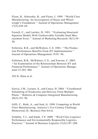 Flynn, B., Schroeder, R., and Flynn, J. 1999. ‘‘World Class
Manufacturing: An Investigation of Hayes and Wheel-
wright’s Foundation.’’ Journal of Operations Management
17(3):249–69.
Fornell, C., and Larcker, D. 1981. ‘‘Evaluating Structural
Equation Models With Unobservable Variable Sand Mea-
surement Error.’’ Journal of Marketing Research 18(1):39–
50.
Fullerton, R.R., and McWatters, C.S. 2001. ‘‘The Produc-
tion Performance Benefits From JIT Implementation.’’
Journal of Operations Management 19:81–96.
Fullerton, R.R., McWatters, C.S., and Fawson, C. 2003.
‘‘An Examination of the Relationships Between JIT and
Financial Performance.’’ Journal of Operations Manage-
ment 21:383–404.
342 H. Zhou et al.
Garcia, J.M., Lozano, S., and Canca, D. 2004. ‘‘Coordinated
Scheduling of Production and Delivery From Multiple
Plants.’’ Robotics & Computer-Integrated Manufacturing
20(3):191–98.
Giffi, C., Roth, A., and Seal, G. 1990. Competing in World
Class Manufacturing: America’s 21st Century Challenge.
Homewood, IL: Business One Irwin.
Goldsby, T.J., and Stank, T.P. 2000. ‘‘Word Class Logistics
Performance and Environmentally Responsible Logistics
Practices.’’ Journal of Business Logistics 21(2):187–208.
 