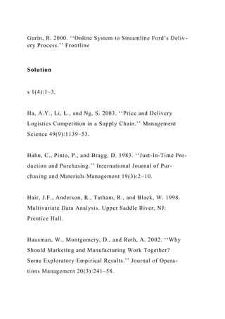 Gurin, R. 2000. ‘‘Online System to Streamline Ford’s Deliv-
ery Process.’’ Frontline
Solution
s 1(4):1–3.
Ha, A.Y., Li, L., and Ng, S. 2003. ‘‘Price and Delivery
Logistics Competition in a Supply Chain.’’ Management
Science 49(9):1139–53.
Hahn, C., Pinto, P., and Bragg, D. 1983. ‘‘Just-In-Time Pro-
duction and Purchasing.’’ International Journal of Pur-
chasing and Materials Management 19(3):2–10.
Hair, J.F., Anderson, R., Tatham, R., and Black, W. 1998.
Multivariate Data Analysis. Upper Saddle River, NJ:
Prentice Hall.
Hausman, W., Montgomery, D., and Roth, A. 2002. ‘‘Why
Should Marketing and Manufacturing Work Together?
Some Exploratory Empirical Results.’’ Journal of Opera-
tions Management 20(3):241–58.
 