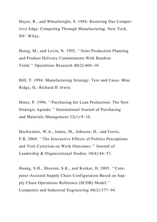 Hayes, R., and Wheelwright, S. 1984. Restoring Our Compet-
itive Edge: Competing Through Manufacturing. New York,
NY: Wiley.
Henig, M., and Levin, N. 1992. ‘‘Joint Production Planning
and Product Delivery Commitments With Random
Yield.’’ Operations Research 40(2):404–10.
Hill, T. 1994. Manufacturing Strategy: Text and Cases. Blue
Ridge, IL: Richard D. Irwin.
Hines, P. 1996. ‘‘Purchasing for Lean Production: The New
Strategic Agenda.’’ International Journal of Purchasing
and Materials Management 32(1):9–10.
Hochwarter, W.A., James, M., Johnson, D., and Ferris,
F.R. 2004. ‘‘The Interactive Effects of Politics Perceptions
and Trait Cynicism on Work Outcomes.’’ Journal of
Leadership & Organizational Studies 10(4):44–57.
Huang, S.H., Sheoran, S.K., and Keskar, H. 2005. ‘‘Com-
puter-Assisted Supply Chain Configuration Based on Sup-
ply Chain Operations Reference (SCOR) Model.’’
Computers and Industrial Engineering 48(2):377–94.
 