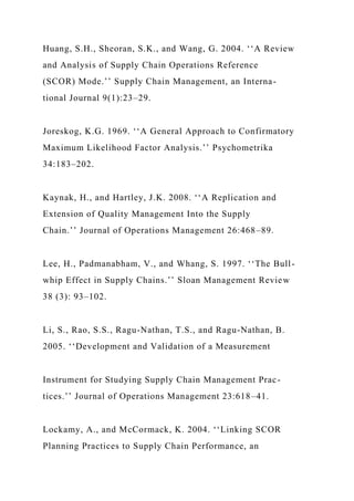Huang, S.H., Sheoran, S.K., and Wang, G. 2004. ‘‘A Review
and Analysis of Supply Chain Operations Reference
(SCOR) Mode.’’ Supply Chain Management, an Interna-
tional Journal 9(1):23–29.
Joreskog, K.G. 1969. ‘‘A General Approach to Confirmatory
Maximum Likelihood Factor Analysis.’’ Psychometrika
34:183–202.
Kaynak, H., and Hartley, J.K. 2008. ‘‘A Replication and
Extension of Quality Management Into the Supply
Chain.’’ Journal of Operations Management 26:468–89.
Lee, H., Padmanabham, V., and Whang, S. 1997. ‘‘The Bull-
whip Effect in Supply Chains.’’ Sloan Management Review
38 (3): 93–102.
Li, S., Rao, S.S., Ragu-Nathan, T.S., and Ragu-Nathan, B.
2005. ‘‘Development and Validation of a Measurement
Instrument for Studying Supply Chain Management Prac-
tices.’’ Journal of Operations Management 23:618–41.
Lockamy, A., and McCormack, K. 2004. ‘‘Linking SCOR
Planning Practices to Supply Chain Performance, an
 