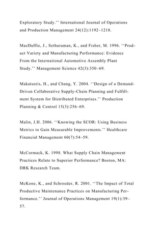 Exploratory Study.’’ International Journal of Operations
and Production Management 24(12):1192–1218.
MacDuffie, J., Sethuraman, K., and Fisher, M. 1996. ‘‘Prod-
uct Variety and Manufacturing Performance: Evidence
From the International Automotive Assembly Plant
Study.’’ Management Science 42(3):350–69.
Makatsoris, H., and Chang, Y. 2004. ‘‘Design of a Demand-
Driven Collaborative Supply-Chain Planning and Fulfill-
ment System for Distributed Enterprises.’’ Production
Planning & Control 15(3):256–69.
Malin, J.H. 2006. ‘‘Knowing the SCOR: Using Business
Metrics to Gain Measurable Improvements.’’ Healthcare
Financial Management 60(7):54–59.
McCormack, K. 1998. What Supply Chain Management
Practices Relate to Superior Performance? Boston, MA:
DRK Research Team.
McKone, K., and Schroeder, R. 2001. ‘‘The Impact of Total
Productive Maintenance Practices on Manufacturing Per-
formance.’’ Journal of Operations Management 19(1):39–
57.
 