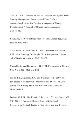 Nair, A. 2006. ‘‘Meta-Analysis of the Relationship Between
Quality Management Practices and Firm Perfor-
mance—Implication for Quality Management Theory
Development.’’ Journal of Operations Management
24:948–75.
Nakajima, S. 1988. Introduction to TPM. Cambridge, MA:
Productivity Press.
Narasimhan, R., and Kim, S. 2001. ‘‘Information System
Utilization Strategy for Supply Chain Integration.’’ Jour-
nal of Business Logistics 22(2):51–75.
Nunnally, J., and Bernstein, I.H. 1994. Psychometric Theory.
New York, NY: McGraw-Hill.
Pande, P.S., Neuman, R.P., and Cavangh, R.R. 2000. The
Six Sigma Way: How GE, Motorola, and Other Top Com-
panies Are Honing Their Performance. New York, NY:
McGraw-Hill.
Podsakoff, P.M., MacKenzie, S.B., Lee, J.Y., and Podsakoff,
N.P. 2003. ‘‘Common Method Bias in Behavioral
Research: A Critical Review of the Literature and Recom-
 
