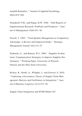 mended Remedies.’’ Journal of Applied Psychology
88(5):879–903.
Podsakoff, P.M., and Organ, D.W. 1986. ‘‘Self-Reports of
Organizational Research: Problems and Prospects.’’ Jour-
nal of Management 12(4):531–44.
Powell, T. 1995. ‘‘Total Quality Management as Competitive
Advantage: A Review and Empirical Study.’’ Strategic
Management Journal 16(1):15–27.
Prahinski, C., and Benton, W.C. 2004. ‘‘Supplier Evalua-
tions: Communication Strategies to Improve Supplier Per-
formance.’’ Working Paper, University of Western
Ontario and the Ohio State University.
Richey, R., Roath, A., Whipple, J., and Fawcett, S. 2010.
‘‘Exploring a Governance Theory of Supply Chain Man-
agement: Barriers and Facilitators to Integration.’’ Jour-
nal of Business Logistics 31(1):237–56.
Supply Chain Integration and SCOR Model 343
 