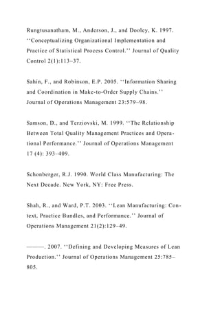 Rungtusanatham, M., Anderson, J., and Dooley, K. 1997.
‘‘Conceptualizing Organizational Implementation and
Practice of Statistical Process Control.’’ Journal of Quality
Control 2(1):113–37.
Sahin, F., and Robinson, E.P. 2005. ‘‘Information Sharing
and Coordination in Make-to-Order Supply Chains.’’
Journal of Operations Management 23:579–98.
Samson, D., and Terziovski, M. 1999. ‘‘The Relationship
Between Total Quality Management Practices and Opera-
tional Performance.’’ Journal of Operations Management
17 (4): 393–409.
Schonberger, R.J. 1990. World Class Manufacturing: The
Next Decade. New York, NY: Free Press.
Shah, R., and Ward, P.T. 2003. ‘‘Lean Manufacturing: Con-
text, Practice Bundles, and Performance.’’ Journal of
Operations Management 21(2):129–49.
———. 2007. ‘‘Defining and Developing Measures of Lean
Production.’’ Journal of Operations Management 25:785–
805.
 
