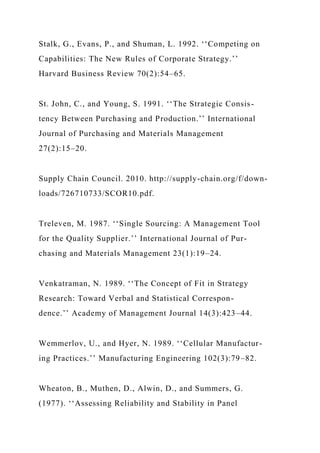 Stalk, G., Evans, P., and Shuman, L. 1992. ‘‘Competing on
Capabilities: The New Rules of Corporate Strategy.’’
Harvard Business Review 70(2):54–65.
St. John, C., and Young, S. 1991. ‘‘The Strategic Consis-
tency Between Purchasing and Production.’’ International
Journal of Purchasing and Materials Management
27(2):15–20.
Supply Chain Council. 2010. http://supply-chain.org/f/down-
loads/726710733/SCOR10.pdf.
Treleven, M. 1987. ‘‘Single Sourcing: A Management Tool
for the Quality Supplier.’’ International Journal of Pur-
chasing and Materials Management 23(1):19–24.
Venkatraman, N. 1989. ‘‘The Concept of Fit in Strategy
Research: Toward Verbal and Statistical Correspon-
dence.’’ Academy of Management Journal 14(3):423–44.
Wemmerlov, U., and Hyer, N. 1989. ‘‘Cellular Manufactur-
ing Practices.’’ Manufacturing Engineering 102(3):79–82.
Wheaton, B., Muthen, D., Alwin, D., and Summers, G.
(1977). ‘‘Assessing Reliability and Stability in Panel
 