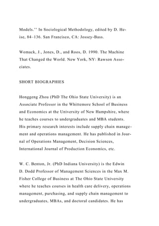 Models.’’ In Sociological Methodology, edited by D. He-
ise, 84–136. San Francisco, CA: Jossey-Bass.
Womack, J., Jones, D., and Roos, D. 1990. The Machine
That Changed the World. New York, NY: Rawson Asso-
ciates.
SHORT BIOGRAPHIES
Honggeng Zhou (PhD The Ohio State University) is an
Associate Professor in the Whittemore School of Business
and Economics at the University of New Hampshire, where
he teaches courses to undergraduates and MBA students.
His primary research interests include supply chain manage-
ment and operations management. He has published in Jour-
nal of Operations Management, Decision Sciences,
International Journal of Production Economics, etc.
W. C. Benton, Jr. (PhD Indiana University) is the Edwin
D. Dodd Professor of Management Sciences in the Max M.
Fisher College of Business at The Ohio State University
where he teaches courses in health care delivery, operations
management, purchasing, and supply chain management to
undergraduates, MBAs, and doctoral candidates. He has
 