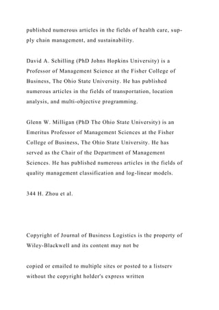 published numerous articles in the fields of health care, sup-
ply chain management, and sustainability.
David A. Schilling (PhD Johns Hopkins University) is a
Professor of Management Science at the Fisher College of
Business, The Ohio State University. He has published
numerous articles in the fields of transportation, location
analysis, and multi-objective programming.
Glenn W. Milligan (PhD The Ohio State University) is an
Emeritus Professor of Management Sciences at the Fisher
College of Business, The Ohio State University. He has
served as the Chair of the Department of Management
Sciences. He has published numerous articles in the fields of
quality management classification and log-linear models.
344 H. Zhou et al.
Copyright of Journal of Business Logistics is the property of
Wiley-Blackwell and its content may not be
copied or emailed to multiple sites or posted to a listserv
without the copyright holder's express written
 