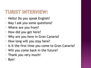  Hello! Do you speak English?
 May I ask you some questions?
 Where are you from?
 How did you get here?
 Why are you here in Gran Canaria?
 How long will you stay here?
 Is it the first time you come to Gran Canaria?
 Will you come back in the future?
 Thank you very much!
 Bye!
 
