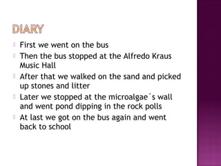  First we went on the bus
 Then the bus stopped at the Alfredo Kraus
Music Hall
 After that we walked on the sand and picked
up stones and litter
 Later we stopped at the microalgae´s wall
and went pond dipping in the rock polls
 At last we got on the bus again and went
back to school
 