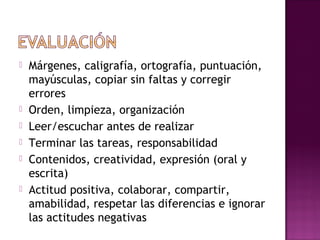  Márgenes, caligrafía, ortografía, puntuación,
mayúsculas, copiar sin faltas y corregir
errores
 Orden, limpieza, organización
 Leer/escuchar antes de realizar
 Terminar las tareas, responsabilidad
 Contenidos, creatividad, expresión (oral y
escrita)
 Actitud positiva, colaborar, compartir,
amabilidad, respetar las diferencias e ignorar
las actitudes negativas
 