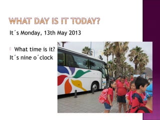 It´s Monday, 13th May 2013
 What time is it?
It´s nine o´clock
 