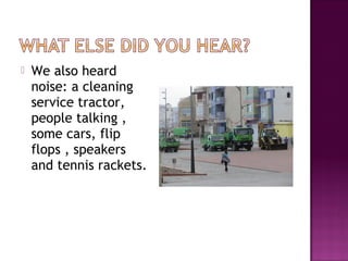  We also heard
noise: a cleaning
service tractor,
people talking ,
some cars, flip
flops , speakers
and tennis rackets.
 