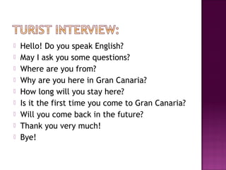  Hello! Do you speak English?
 May I ask you some questions?
 Where are you from?
 Why are you here in Gran Canaria?
 How long will you stay here?
 Is it the first time you come to Gran Canaria?
 Will you come back in the future?
 Thank you very much!
 Bye!
 