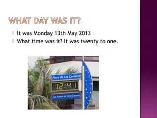  It was Monday 13th May 2013
 What time was it? It was twenty to one.
 