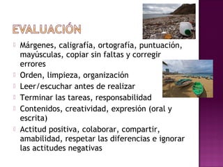  Márgenes, caligrafía, ortografía, puntuación,
mayúsculas, copiar sin faltas y corregir
errores
 Orden, limpieza, organización
 Leer/escuchar antes de realizar
 Terminar las tareas, responsabilidad
 Contenidos, creatividad, expresión (oral y
escrita)
 Actitud positiva, colaborar, compartir,
amabilidad, respetar las diferencias e ignorar
las actitudes negativas
 