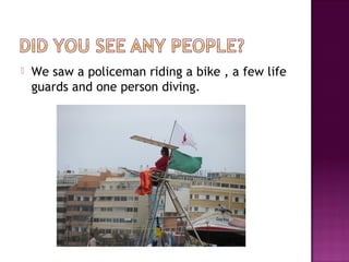  We saw a policeman riding a bike , a few life
guards and one person diving.
 