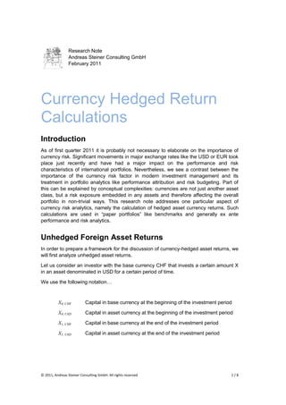 Research Note
                 Andreas Steiner Consulting GmbH
                 February 2011




Currency Hedged Return
Calculations
Introduction
As of first quarter 2011 it is probably not necessary to elaborate on the importance of
currency risk. Significant movements in major exchange rates like the USD or EUR took
place just recently and have had a major impact on the performance and risk
characteristics of international portfolios. Nevertheless, we see a contrast between the
importance of the currency risk factor in modern investment management and its
treatment in portfolio analytics like performance attribution and risk budgeting. Part of
this can be explained by conceptual complexities: currencies are not just another asset
class, but a risk exposure embedded in any assets and therefore affecting the overall
portfolio in non-trivial ways. This research note addresses one particular aspect of
currency risk analytics, namely the calculation of hedged asset currency returns. Such
calculations are used in “paper portfolios” like benchmarks and generally ex ante
performance and risk analytics.


Unhedged Foreign Asset Returns
In order to prepare a framework for the discussion of currency-hedged asset returns, we
will first analyze unhedged asset returns.

Let us consider an investor with the base currency CHF that invests a certain amount X
in an asset denominated in USD for a certain period of time.

We use the following notation…



          X0, CHF          Capital in base currency at the beginning of the investment period

          X0, USD          Capital in asset currency at the beginning of the investment period

          X1, CHF          Capital in base currency at the end of the investment period

          X1, USD          Capital in asset currency at the end of the investment period




© 2011, Andreas Steiner Consulting GmbH. All rights reserved                                 1/8
 