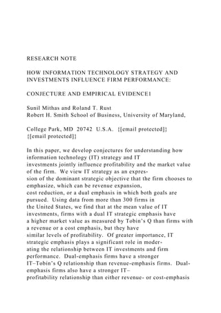 RESEARCH NOTE
HOW INFORMATION TECHNOLOGY STRATEGY AND
INVESTMENTS INFLUENCE FIRM PERFORMANCE:
CONJECTURE AND EMPIRICAL EVIDENCE1
Sunil Mithas and Roland T. Rust
Robert H. Smith School of Business, University of Maryland,
College Park, MD 20742 U.S.A. {[email protected]}
{[email protected]}
In this paper, we develop conjectures for understanding how
information technology (IT) strategy and IT
investments jointly influence profitability and the market value
of the firm. We view IT strategy as an expres-
sion of the dominant strategic objective that the firm chooses to
emphasize, which can be revenue expansion,
cost reduction, or a dual emphasis in which both goals are
pursued. Using data from more than 300 firms in
the United States, we find that at the mean value of IT
investments, firms with a dual IT strategic emphasis have
a higher market value as measured by Tobin’s Q than firms with
a revenue or a cost emphasis, but they have
similar levels of profitability. Of greater importance, IT
strategic emphasis plays a significant role in moder-
ating the relationship between IT investments and firm
performance. Dual-emphasis firms have a stronger
IT–Tobin’s Q relationship than revenue-emphasis firms. Dual-
emphasis firms also have a stronger IT–
profitability relationship than either revenue- or cost-emphasis
 