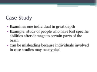 Case StudyExamines one individual in great depthExample: study of people who have lost specific abilities after damage to certain parts of the brainCan be misleading because individuals involved in case studies may be atypical