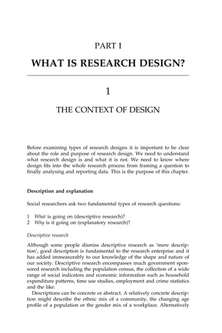 PART I

    WHAT IS RESEARCH DESIGN?

                                    1
              THE CONTEXT OF DESIGN



Before examining types of research designs it is important to be clear
about the role and purpose of research design. We need to understand
what research design is and what it is not. We need to know where
design ®ts into the whole research process from framing a question to
®nally analysing and reporting data. This is the purpose of this chapter.


Description and explanation

Social researchers ask two fundamental types of research questions:

1   What is going on (descriptive research)?
2   Why is it going on (explanatory research)?

Descriptive research
Although some people dismiss descriptive research as `mere descrip-
tion', good description is fundamental to the research enterprise and it
has added immeasurably to our knowledge of the shape and nature of
our society. Descriptive research encompasses much government spon-
sored research including the population census, the collection of a wide
range of social indicators and economic information such as household
expenditure patterns, time use studies, employment and crime statistics
and the like.
   Descriptions can be concrete or abstract. A relatively concrete descrip-
tion might describe the ethnic mix of a community, the changing age
pro®le of a population or the gender mix of a workplace. Alternatively
 