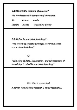 Q.1: What is the meaning of research?
The word research is composed of two words.
Re: means again
Search: means to examine closely
Q.2: Define Research Methodology?
"The system of collecting data for research is called
research methodology"
OR
"Gathering of data , information , and advancement of
knowledge is called Research Methodology"
Q.3: Who is researcher?
A person who makes a research is called researcher.
 