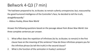 Bellwork 4-Q3 (7 min)
“He had been prepared to lie, to bluster, to remain sullenly unresponsive; but, reassured by
the good-humored intelligence of the Controller’s face, he decided to tell the truth,
straightforwardly.”
- Aldous Huxley, Brave New World
Answer the following questions based on the passage above from Brave New World. Use
three complete sentences per answer.
1. What effect does the repetition of infinitives (to lie, to bluster, to remain) in the first
clause have on the meaning of the sentence? How do these infinitives prepare you for
the infinitive phrase (to tell the truth) in the second clause?
2. What is the function of the semicolon in Huxley’s sentence?
 
