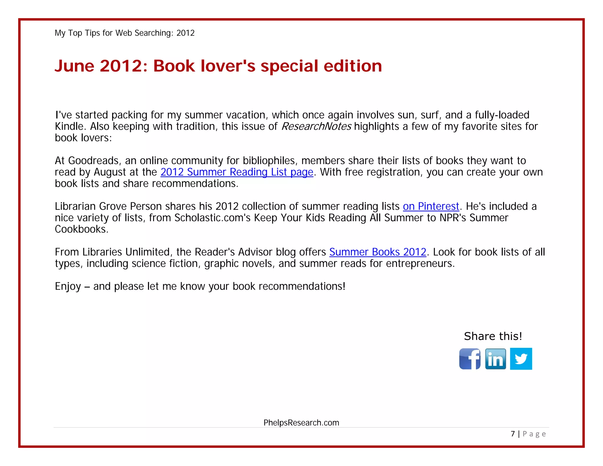 My Top Tips for Web Searching: 2012



June 2012: Book lover's special edition

I've started packing for my summer vacation, which once again involves sun, surf, and a fully-loaded
Kindle. Also keeping with tradition, this issue of ResearchNotes highlights a few of my favorite sites for
book lovers:

At Goodreads, an online community for bibliophiles, members share their lists of books they want to
read by August at the 2012 Summer Reading List page. With free registration, you can create your own
book lists and share recommendations.

Librarian Grove Person shares his 2012 collection of summer reading lists on Pinterest. He's included a
nice variety of lists, from Scholastic.com's Keep Your Kids Reading All Summer to NPR's Summer
Cookbooks.

From Libraries Unlimited, the Reader's Advisor blog offers Summer Books 2012. Look for book lists of all
types, including science fiction, graphic novels, and summer reads for entrepreneurs.

Enjoy – and please let me know your book recommendations!



                                                                                         Share this!




                                             PhelpsResearch.com
                                                                                                   7|Page
 