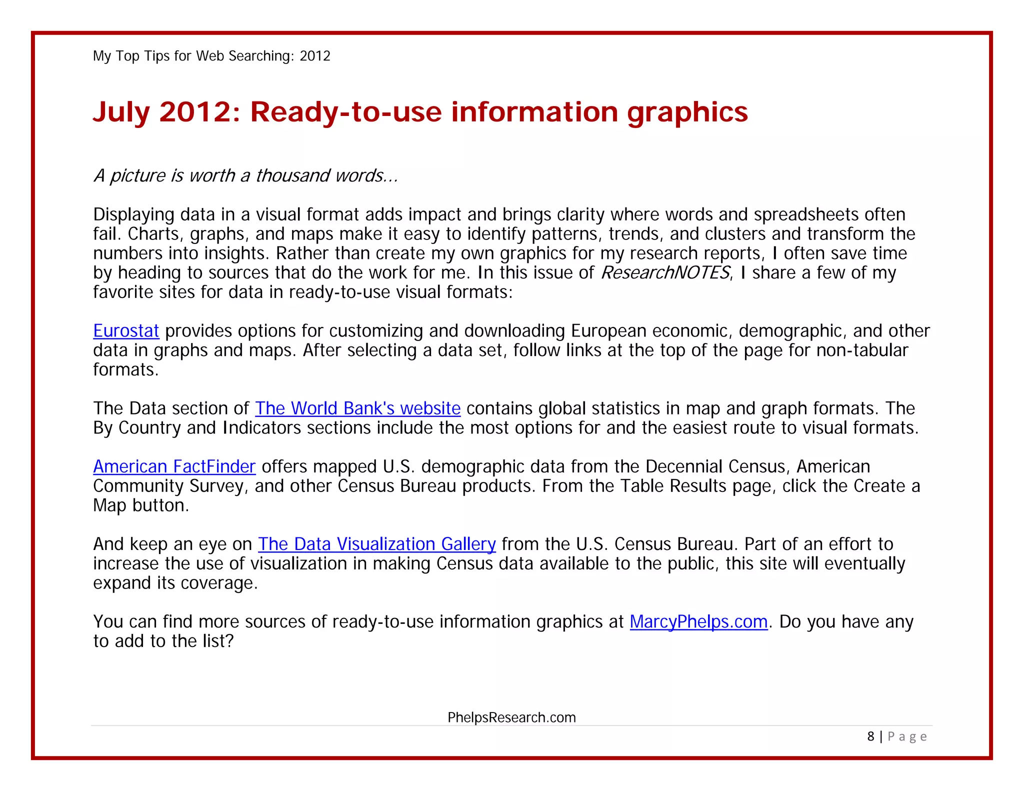 My Top Tips for Web Searching: 2012



July 2012: Ready-to-use information graphics

A picture is worth a thousand words...

Displaying data in a visual format adds impact and brings clarity where words and spreadsheets often
fail. Charts, graphs, and maps make it easy to identify patterns, trends, and clusters and transform the
numbers into insights. Rather than create my own graphics for my research reports, I often save time
by heading to sources that do the work for me. In this issue of ResearchNOTES, I share a few of my
favorite sites for data in ready-to-use visual formats:

Eurostat provides options for customizing and downloading European economic, demographic, and other
data in graphs and maps. After selecting a data set, follow links at the top of the page for non-tabular
formats.

The Data section of The World Bank's website contains global statistics in map and graph formats. The
By Country and Indicators sections include the most options for and the easiest route to visual formats.

American FactFinder offers mapped U.S. demographic data from the Decennial Census, American
Community Survey, and other Census Bureau products. From the Table Results page, click the Create a
Map button.

And keep an eye on The Data Visualization Gallery from the U.S. Census Bureau. Part of an effort to
increase the use of visualization in making Census data available to the public, this site will eventually
expand its coverage.

You can find more sources of ready-to-use information graphics at MarcyPhelps.com. Do you have any
to add to the list?



                                              PhelpsResearch.com
                                                                                                     8|Page
 