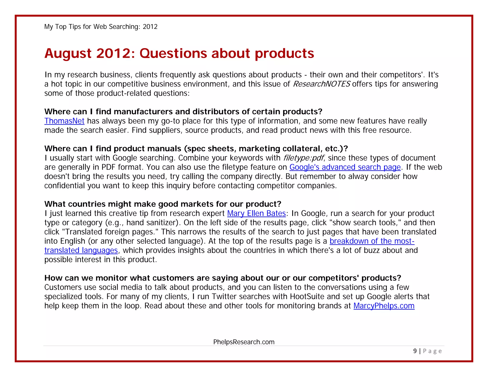 My Top Tips for Web Searching: 2012



August 2012: Questions about products
In my research business, clients frequently ask questions about products - their own and their competitors'. It's
a hot topic in our competitive business environment, and this issue of ResearchNOTES offers tips for answering
some of those product-related questions:

Where can I find manufacturers and distributors of certain products?
ThomasNet has always been my go-to place for this type of information, and some new features have really
made the search easier. Find suppliers, source products, and read product news with this free resource.

Where can I find product manuals (spec sheets, marketing collateral, etc.)?
I usually start with Google searching. Combine your keywords with filetype:pdf, since these types of document
are generally in PDF format. You can also use the filetype feature on Google's advanced search page. If the web
doesn't bring the results you need, try calling the company directly. But remember to alway consider how
confidential you want to keep this inquiry before contacting competitor companies.

What countries might make good markets for our product?
I just learned this creative tip from research expert Mary Ellen Bates: In Google, run a search for your product
type or category (e.g., hand sanitizer). On the left side of the results page, click "show search tools," and then
click "Translated foreign pages." This narrows the results of the search to just pages that have been translated
into English (or any other selected language). At the top of the results page is a breakdown of the most-
translated languages, which provides insights about the countries in which there's a lot of buzz about and
possible interest in this product.

How can we monitor what customers are saying about our or our competitors' products?
Customers use social media to talk about products, and you can listen to the conversations using a few
specialized tools. For many of my clients, I run Twitter searches with HootSuite and set up Google alerts that
help keep them in the loop. Read about these and other tools for monitoring brands at MarcyPhelps.com



                                                 PhelpsResearch.com
                                                                                                           9|Page
 