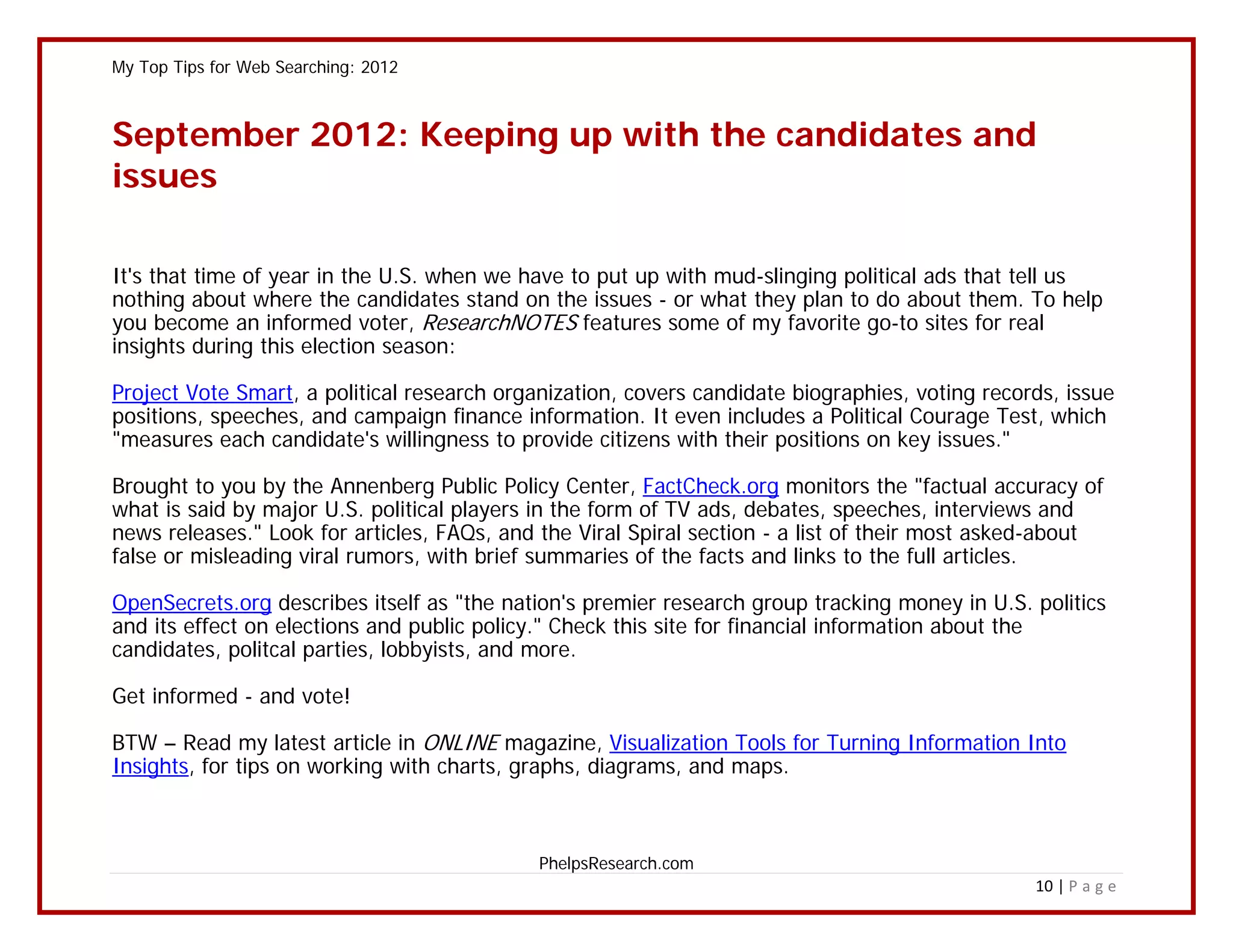 My Top Tips for Web Searching: 2012



September 2012: Keeping up with the candidates and
issues

It's that time of year in the U.S. when we have to put up with mud-slinging political ads that tell us
nothing about where the candidates stand on the issues - or what they plan to do about them. To help
you become an informed voter, ResearchNOTES features some of my favorite go-to sites for real
insights during this election season:

Project Vote Smart, a political research organization, covers candidate biographies, voting records, issue
positions, speeches, and campaign finance information. It even includes a Political Courage Test, which
"measures each candidate's willingness to provide citizens with their positions on key issues."

Brought to you by the Annenberg Public Policy Center, FactCheck.org monitors the "factual accuracy of
what is said by major U.S. political players in the form of TV ads, debates, speeches, interviews and
news releases." Look for articles, FAQs, and the Viral Spiral section - a list of their most asked-about
false or misleading viral rumors, with brief summaries of the facts and links to the full articles.

OpenSecrets.org describes itself as "the nation's premier research group tracking money in U.S. politics
and its effect on elections and public policy." Check this site for financial information about the
candidates, politcal parties, lobbyists, and more.

Get informed - and vote!

BTW – Read my latest article in ONLINE magazine, Visualization Tools for Turning Information Into
Insights, for tips on working with charts, graphs, diagrams, and maps.



                                             PhelpsResearch.com
                                                                                                 10 | P a g e
 