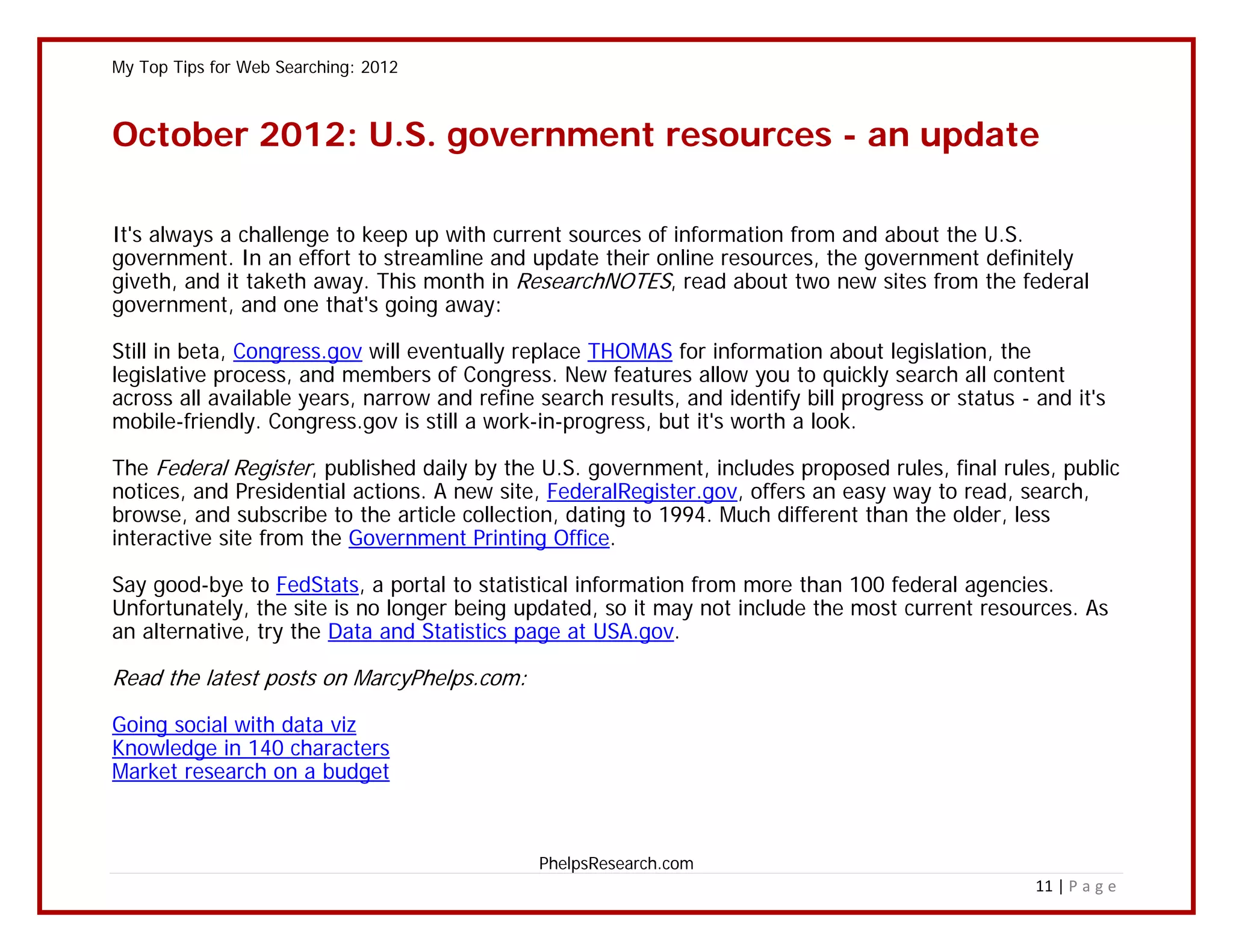 My Top Tips for Web Searching: 2012



October 2012: U.S. government resources - an update

It's always a challenge to keep up with current sources of information from and about the U.S.
government. In an effort to streamline and update their online resources, the government definitely
giveth, and it taketh away. This month in ResearchNOTES, read about two new sites from the federal
government, and one that's going away:

Still in beta, Congress.gov will eventually replace THOMAS for information about legislation, the
legislative process, and members of Congress. New features allow you to quickly search all content
across all available years, narrow and refine search results, and identify bill progress or status - and it's
mobile-friendly. Congress.gov is still a work-in-progress, but it's worth a look.

The Federal Register, published daily by the U.S. government, includes proposed rules, final rules, public
notices, and Presidential actions. A new site, FederalRegister.gov, offers an easy way to read, search,
browse, and subscribe to the article collection, dating to 1994. Much different than the older, less
interactive site from the Government Printing Office.

Say good-bye to FedStats, a portal to statistical information from more than 100 federal agencies.
Unfortunately, the site is no longer being updated, so it may not include the most current resources. As
an alternative, try the Data and Statistics page at USA.gov.

Read the latest posts on MarcyPhelps.com:

Going social with data viz
Knowledge in 140 characters
Market research on a budget



                                              PhelpsResearch.com
                                                                                                     11 | P a g e
 