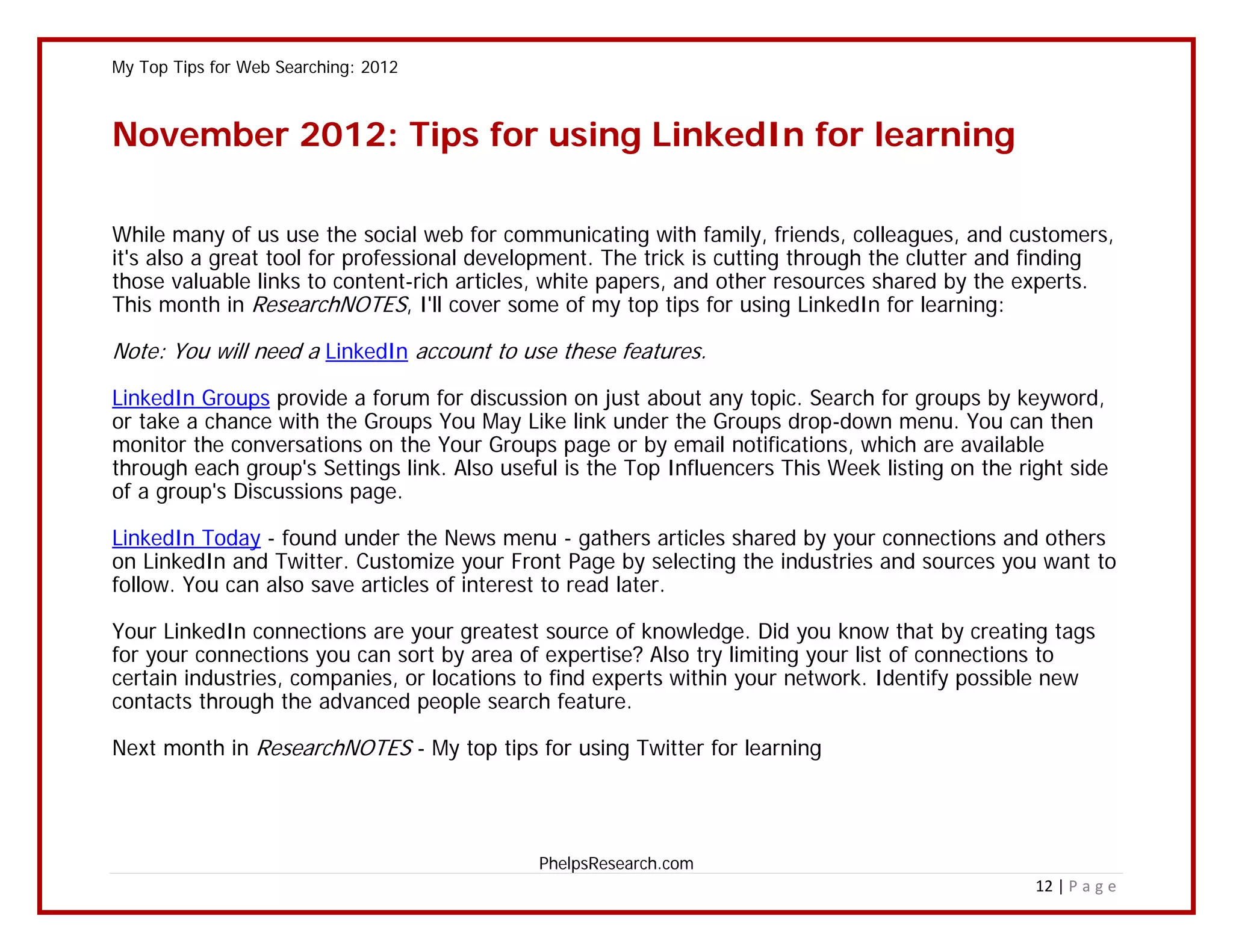 My Top Tips for Web Searching: 2012



November 2012: Tips for using LinkedIn for learning

While many of us use the social web for communicating with family, friends, colleagues, and customers,
it's also a great tool for professional development. The trick is cutting through the clutter and finding
those valuable links to content-rich articles, white papers, and other resources shared by the experts.
This month in ResearchNOTES, I'll cover some of my top tips for using LinkedIn for learning:

Note: You will need a LinkedIn account to use these features.

LinkedIn Groups provide a forum for discussion on just about any topic. Search for groups by keyword,
or take a chance with the Groups You May Like link under the Groups drop-down menu. You can then
monitor the conversations on the Your Groups page or by email notifications, which are available
through each group's Settings link. Also useful is the Top Influencers This Week listing on the right side
of a group's Discussions page.

LinkedIn Today - found under the News menu - gathers articles shared by your connections and others
on LinkedIn and Twitter. Customize your Front Page by selecting the industries and sources you want to
follow. You can also save articles of interest to read later.

Your LinkedIn connections are your greatest source of knowledge. Did you know that by creating tags
for your connections you can sort by area of expertise? Also try limiting your list of connections to
certain industries, companies, or locations to find experts within your network. Identify possible new
contacts through the advanced people search feature.

Next month in ResearchNOTES - My top tips for using Twitter for learning




                                             PhelpsResearch.com
                                                                                                  12 | P a g e
 