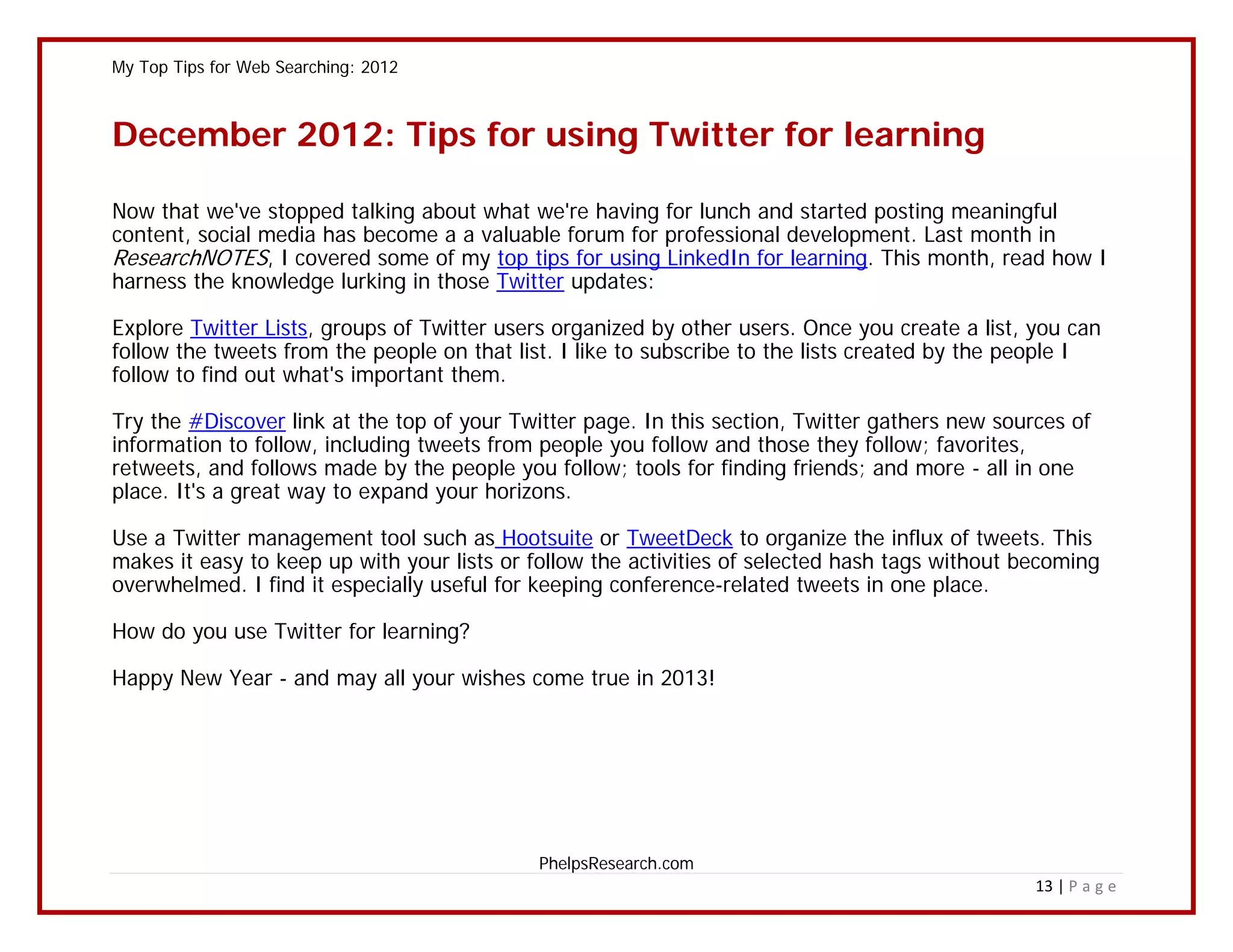 My Top Tips for Web Searching: 2012



December 2012: Tips for using Twitter for learning

Now that we've stopped talking about what we're having for lunch and started posting meaningful
content, social media has become a a valuable forum for professional development. Last month in
ResearchNOTES, I covered some of my top tips for using LinkedIn for learning. This month, read how I
harness the knowledge lurking in those Twitter updates:

Explore Twitter Lists, groups of Twitter users organized by other users. Once you create a list, you can
follow the tweets from the people on that list. I like to subscribe to the lists created by the people I
follow to find out what's important them.

Try the #Discover link at the top of your Twitter page. In this section, Twitter gathers new sources of
information to follow, including tweets from people you follow and those they follow; favorites,
retweets, and follows made by the people you follow; tools for finding friends; and more - all in one
place. It's a great way to expand your horizons.

Use a Twitter management tool such as Hootsuite or TweetDeck to organize the influx of tweets. This
makes it easy to keep up with your lists or follow the activities of selected hash tags without becoming
overwhelmed. I find it especially useful for keeping conference-related tweets in one place.

How do you use Twitter for learning?

Happy New Year - and may all your wishes come true in 2013!




                                            PhelpsResearch.com
                                                                                                 13 | P a g e
 