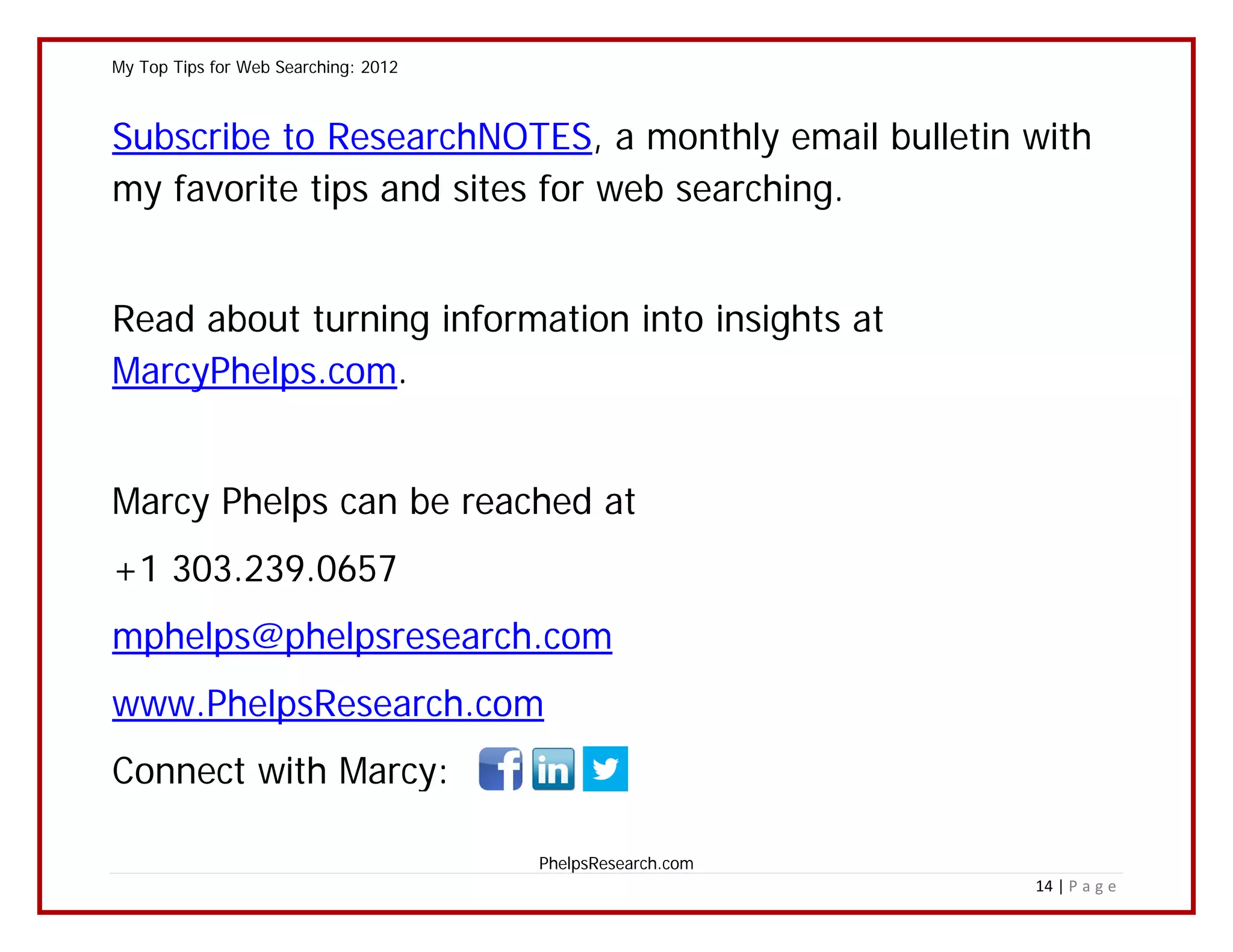 My Top Tips for Web Searching: 2012



Subscribe to ResearchNOTES, a monthly email bulletin with
my favorite tips and sites for web searching.


Read about turning information into insights at
MarcyPhelps.com.


Marcy Phelps can be reached at
+1 303.239.0657
mphelps@phelpsresearch.com
www.PhelpsResearch.com
Connect with Marcy:

                                      PhelpsResearch.com
                                                           14 | P a g e
 