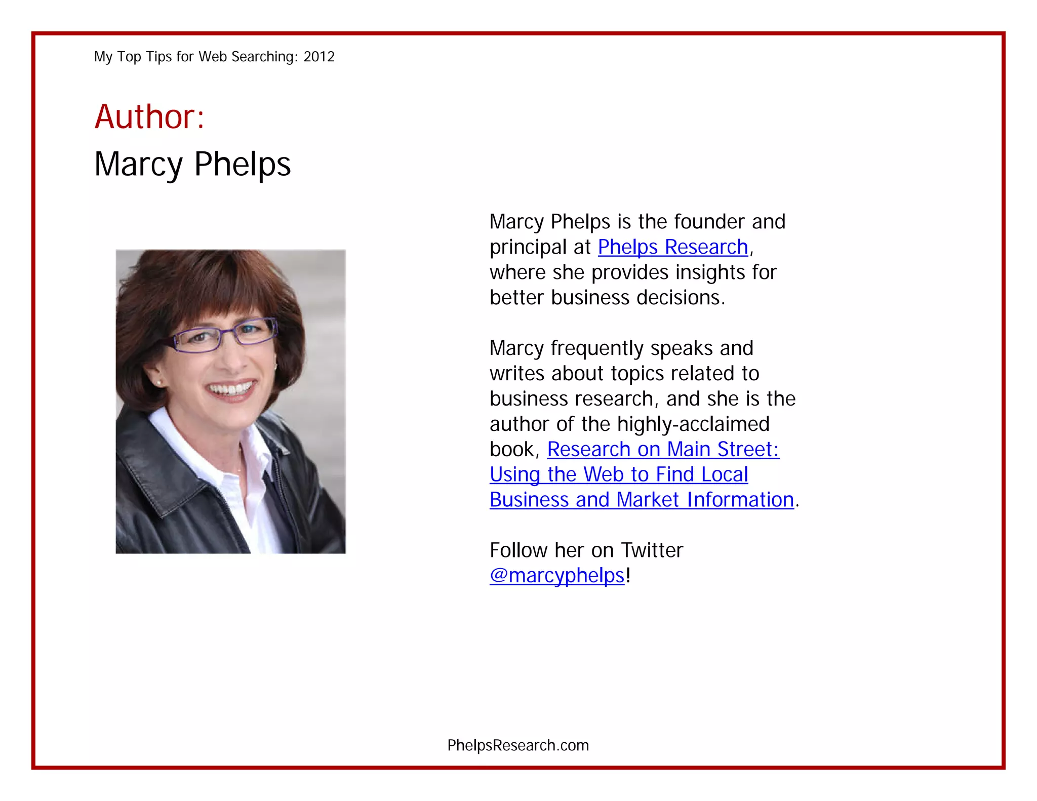 My Top Tips for Web Searching: 2012



Author:
Marcy Phelps
                                           Marcy Phelps is the founder and
                                           principal at Phelps Research,
                                           where she provides insights for
                                           better business decisions.

                                           Marcy frequently speaks and
                                           writes about topics related to
                                           business research, and she is the
                                           author of the highly-acclaimed
                                           book, Research on Main Street:
                                           Using the Web to Find Local
                                           Business and Market Information.

                                           Follow her on Twitter
                                           @marcyphelps!




                                      PhelpsResearch.com
 