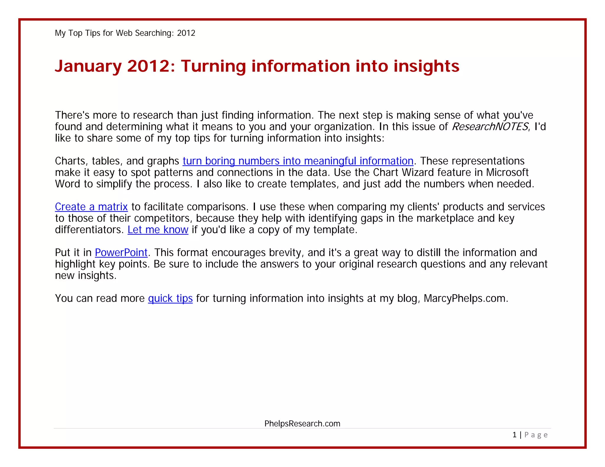 My Top Tips for Web Searching: 2012



January 2012: Turning information into insights

There's more to research than just finding information. The next step is making sense of what you've
found and determining what it means to you and your organization. In this issue of ResearchNOTES, I'd
like to share some of my top tips for turning information into insights:

Charts, tables, and graphs turn boring numbers into meaningful information. These representations
make it easy to spot patterns and connections in the data. Use the Chart Wizard feature in Microsoft
Word to simplify the process. I also like to create templates, and just add the numbers when needed.

Create a matrix to facilitate comparisons. I use these when comparing my clients' products and services
to those of their competitors, because they help with identifying gaps in the marketplace and key
differentiators. Let me know if you'd like a copy of my template.

Put it in PowerPoint. This format encourages brevity, and it's a great way to distill the information and
highlight key points. Be sure to include the answers to your original research questions and any relevant
new insights.

You can read more quick tips for turning information into insights at my blog, MarcyPhelps.com.




                                            PhelpsResearch.com
                                                                                                  1|Page
 
