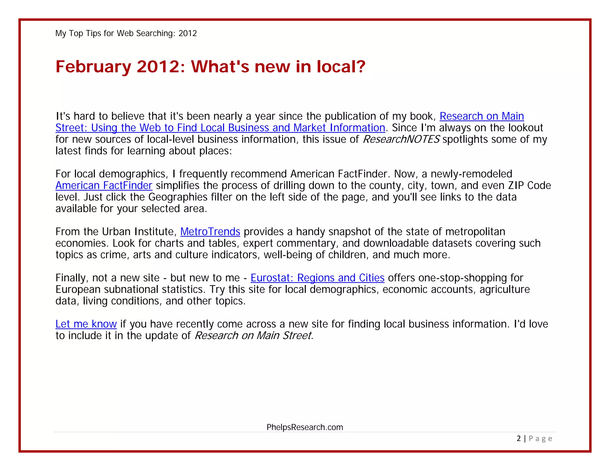 My Top Tips for Web Searching: 2012



February 2012: What's new in local?

It's hard to believe that it's been nearly a year since the publication of my book, Research on Main
Street: Using the Web to Find Local Business and Market Information. Since I'm always on the lookout
for new sources of local-level business information, this issue of ResearchNOTES spotlights some of my
latest finds for learning about places:

For local demographics, I frequently recommend American FactFinder. Now, a newly-remodeled
American FactFinder simplifies the process of drilling down to the county, city, town, and even ZIP Code
level. Just click the Geographies filter on the left side of the page, and you'll see links to the data
available for your selected area.

From the Urban Institute, MetroTrends provides a handy snapshot of the state of metropolitan
economies. Look for charts and tables, expert commentary, and downloadable datasets covering such
topics as crime, arts and culture indicators, well-being of children, and much more.

Finally, not a new site - but new to me - Eurostat: Regions and Cities offers one-stop-shopping for
European subnational statistics. Try this site for local demographics, economic accounts, agriculture
data, living conditions, and other topics.

Let me know if you have recently come across a new site for finding local business information. I'd love
to include it in the update of Research on Main Street.




                                            PhelpsResearch.com
                                                                                                  2|Page
 