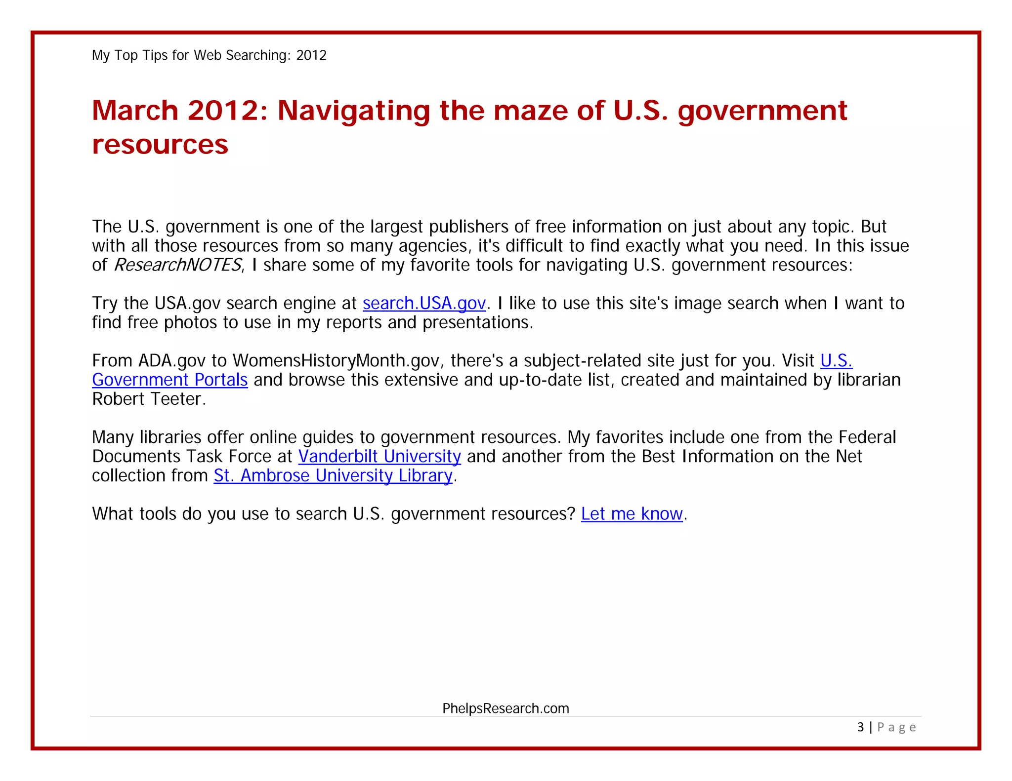 My Top Tips for Web Searching: 2012



March 2012: Navigating the maze of U.S. government
resources

The U.S. government is one of the largest publishers of free information on just about any topic. But
with all those resources from so many agencies, it's difficult to find exactly what you need. In this issue
of ResearchNOTES, I share some of my favorite tools for navigating U.S. government resources:

Try the USA.gov search engine at search.USA.gov. I like to use this site's image search when I want to
find free photos to use in my reports and presentations.

From ADA.gov to WomensHistoryMonth.gov, there's a subject-related site just for you. Visit U.S.
Government Portals and browse this extensive and up-to-date list, created and maintained by librarian
Robert Teeter.

Many libraries offer online guides to government resources. My favorites include one from the Federal
Documents Task Force at Vanderbilt University and another from the Best Information on the Net
collection from St. Ambrose University Library.

What tools do you use to search U.S. government resources? Let me know.




                                             PhelpsResearch.com
                                                                                                    3|Page
 