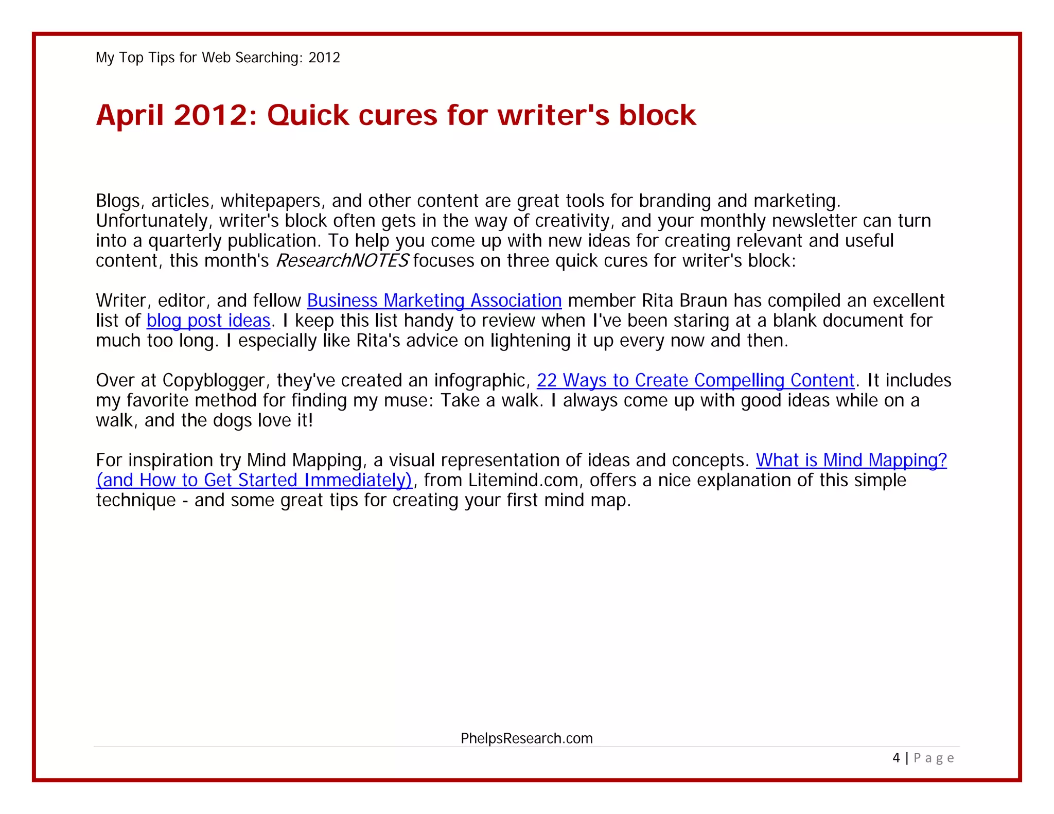 My Top Tips for Web Searching: 2012



April 2012: Quick cures for writer's block

Blogs, articles, whitepapers, and other content are great tools for branding and marketing.
Unfortunately, writer's block often gets in the way of creativity, and your monthly newsletter can turn
into a quarterly publication. To help you come up with new ideas for creating relevant and useful
content, this month's ResearchNOTES focuses on three quick cures for writer's block:

Writer, editor, and fellow Business Marketing Association member Rita Braun has compiled an excellent
list of blog post ideas. I keep this list handy to review when I've been staring at a blank document for
much too long. I especially like Rita's advice on lightening it up every now and then.

Over at Copyblogger, they've created an infographic, 22 Ways to Create Compelling Content. It includes
my favorite method for finding my muse: Take a walk. I always come up with good ideas while on a
walk, and the dogs love it!

For inspiration try Mind Mapping, a visual representation of ideas and concepts. What is Mind Mapping?
(and How to Get Started Immediately), from Litemind.com, offers a nice explanation of this simple
technique - and some great tips for creating your first mind map.




                                            PhelpsResearch.com
                                                                                                  4|Page
 