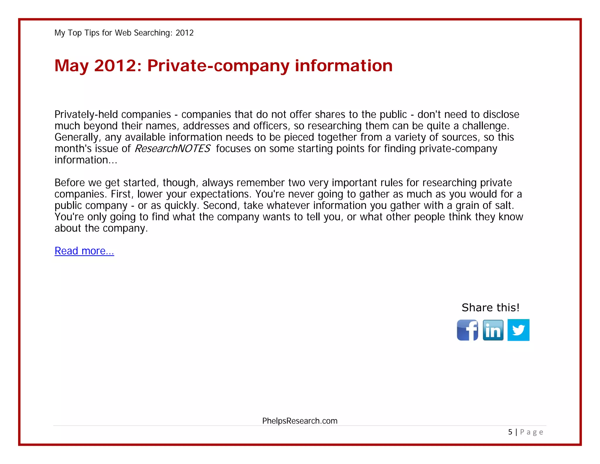 My Top Tips for Web Searching: 2012



May 2012: Private-company information

Privately-held companies - companies that do not offer shares to the public - don't need to disclose
much beyond their names, addresses and officers, so researching them can be quite a challenge.
Generally, any available information needs to be pieced together from a variety of sources, so this
month's issue of ResearchNOTES focuses on some starting points for finding private-company
information...

Before we get started, though, always remember two very important rules for researching private
companies. First, lower your expectations. You're never going to gather as much as you would for a
public company - or as quickly. Second, take whatever information you gather with a grain of salt.
You're only going to find what the company wants to tell you, or what other people think they know
about the company.

Read more…




                                                                                       Share this!




                                            PhelpsResearch.com
                                                                                                 5|Page
 