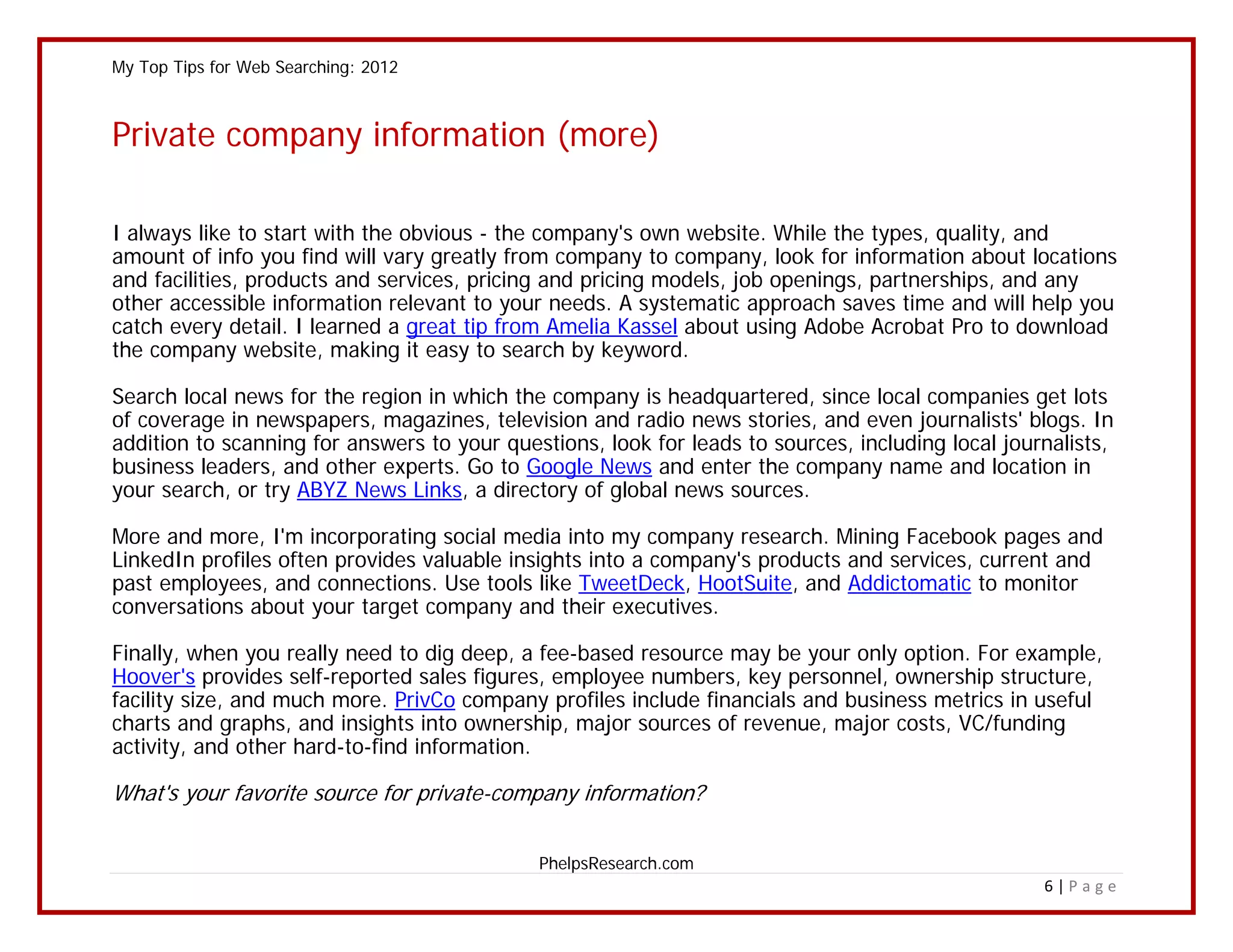 My Top Tips for Web Searching: 2012



Private company information (more)

I always like to start with the obvious - the company's own website. While the types, quality, and
amount of info you find will vary greatly from company to company, look for information about locations
and facilities, products and services, pricing and pricing models, job openings, partnerships, and any
other accessible information relevant to your needs. A systematic approach saves time and will help you
catch every detail. I learned a great tip from Amelia Kassel about using Adobe Acrobat Pro to download
the company website, making it easy to search by keyword.

Search local news for the region in which the company is headquartered, since local companies get lots
of coverage in newspapers, magazines, television and radio news stories, and even journalists' blogs. In
addition to scanning for answers to your questions, look for leads to sources, including local journalists,
business leaders, and other experts. Go to Google News and enter the company name and location in
your search, or try ABYZ News Links, a directory of global news sources.

More and more, I'm incorporating social media into my company research. Mining Facebook pages and
LinkedIn profiles often provides valuable insights into a company's products and services, current and
past employees, and connections. Use tools like TweetDeck, HootSuite, and Addictomatic to monitor
conversations about your target company and their executives.

Finally, when you really need to dig deep, a fee-based resource may be your only option. For example,
Hoover's provides self-reported sales figures, employee numbers, key personnel, ownership structure,
facility size, and much more. PrivCo company profiles include financials and business metrics in useful
charts and graphs, and insights into ownership, major sources of revenue, major costs, VC/funding
activity, and other hard-to-find information.

What's your favorite source for private-company information?

                                             PhelpsResearch.com
                                                                                                   6|Page
 
