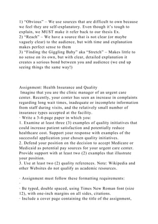 1) “Obvious” – We use sources that are difficult to own because
we feel they are self-explanatory. Even though it’s tough to
explain, we MUST make it refer back to our thesis Ex.
2) “Reach” – We have a source that is not clear (or maybe
vaguely clear) to the audience, but with time and explanation
makes perfect sense to them
3) “Finding the Giggling Baby” aka “Stretch” – Makes little to
no sense on its own, but with clear, detailed explanation it
creates a serious bond between you and audience (we end up
seeing things the same way!)
Assignment: Health Insurance and Quality
Imagine that you are the clinic manager of an urgent care
center. Recently, your center has seen an increase in complaints
regarding long wait times, inadequate or incomplete information
from staff during visits, and the relatively small number of
insurance types accepted at the facility.
· Write a 3-4-page paper in which you:
1. Examine at least three (3) examples of quality initiatives that
could increase patient satisfaction and potentially reduce
healthcare cost. Support your response with examples of the
successful application your chosen quality initiatives.
2. Defend your position on the decision to accept Medicare or
Medicaid as potential pay sources for your urgent care center.
Provide support with at least two (2) examples that illustrate
your position.
3. Use at least two (2) quality references. Note: Wikipedia and
other Websites do not qualify as academic resources.
· Assignment must follow these formatting requirements:
·
· Be typed, double spaced, using Times New Roman font (size
12), with one-inch margins on all sides, citations.
· Include a cover page containing the title of the assignment,
 