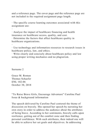 and a reference page. The cover page and the reference page are
not included in the required assignment page length.
· The specific course learning outcomes associated with this
assignment are:
·
· Analyze the impact of healthcare financing and health
insurance on healthcare access, quality, and cost.
· Determine the factors that affect healthcare quality in
healthcare organizations.
·
· Use technology and information resources to research issues in
healthcare policy, law, and ethics.
· Write clearly and concisely about healthcare policy and law
using proper writing mechanics and no plagiarism.
Surname 2
Grace M. Roman
Thomas Schaefer
ENL 102-06
October 30, 2018
“To Raise Brave Girls, Encourage Adventure” Caroline Paul
Issue & background information
The speech delivered by Caroline Paul centered the theme of
discussion on bravely. She opened her speech by narrating her
own story in order to address the audience about the attributes
of being brave. According to her sentiments, bravely calls upon
resilience, getting out of the comfort zone and then finding
personal confidence. With such attributes, then indeed one will
be able to achieve her set goals and objectives. In addressing
 