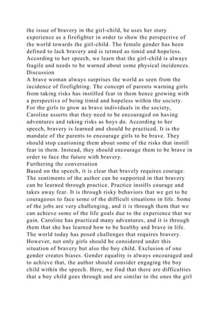 the issue of bravery in the girl-child, he uses her story
experience as a firefighter in order to show the perspective of
the world towards the girl-child. The female gender has been
defined to lack bravery and is termed as timid and hopeless.
According to her speech, we learn that the girl-child is always
fragile and needs to be warned about some physical incidences.
Discussion
A brave woman always surprises the world as seen from the
incidence of firefighting. The concept of parents warning girls
from taking risks has instilled fear in them hence growing with
a perspective of being timid and hopeless within the society.
For the girls to grow as brave individuals in the society,
Caroline asserts that they need to be encouraged on having
adventures and taking risks as boys do. According to her
speech, bravery is learned and should be practiced. It is the
mandate of the parents to encourage girls to be brave. They
should stop cautioning them about some of the risks that instill
fear in them. Instead, they should encourage them to be brave in
order to face the future with bravery.
Furthering the conversation
Based on the speech, it is clear that bravely requires courage.
The sentiments of the author can be supported in that bravery
can be learned through practice. Practice instills courage and
takes away fear. It is through risky behaviors that we get to be
courageous to face some of the difficult situations in life. Some
of the jobs are very challenging, and it is through them that we
can achieve some of the life goals due to the experience that we
gain. Caroline has practiced many adventures, and it is through
them that she has learned how to be healthy and brave in life.
The world today has posed challenges that requires bravery.
However, not only girls should be considered under this
situation of bravery but also the boy child. Exclusion of one
gender creates biases. Gender equality is always encouraged and
to achieve that, the author should consider engaging the boy
child within the speech. Here, we find that there are difficulties
that a boy child goes through and are similar to the ones the girl
 
